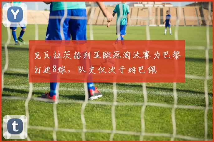 克瓦拉茨赫利亚欧冠淘汰赛为巴黎打进8球，队史仅次于姆巴佩