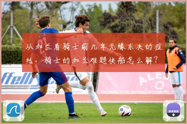 从加兰看骑士前几年无缘东决的症结，骑士的加兰难题快船怎么解？