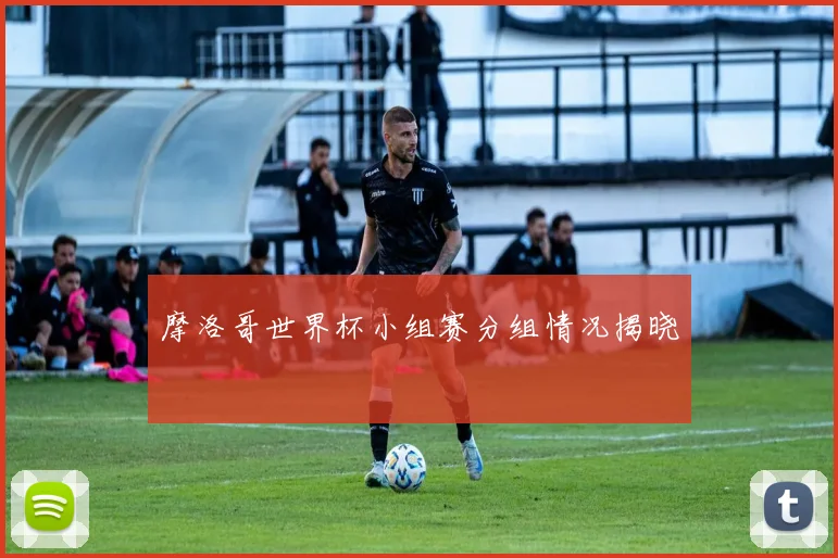 摩洛哥世界杯小组赛分组情况揭晓