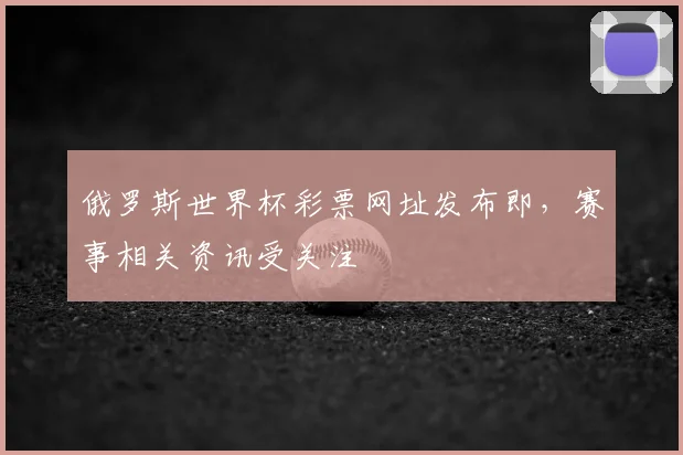 俄罗斯世界杯彩票网址发布即，赛事相关资讯受关注