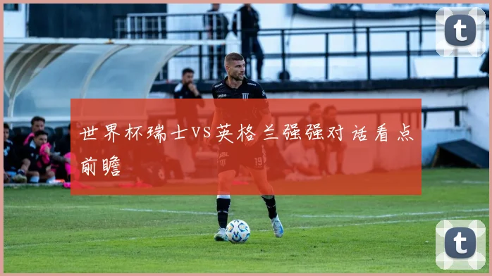 世界杯瑞士vs英格兰强强对话看点前瞻