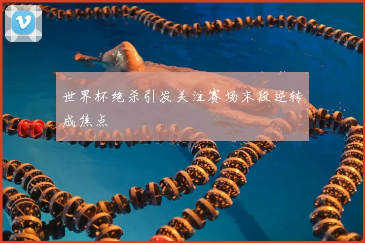 世界杯绝杀引发关注赛场末段逆转成焦点