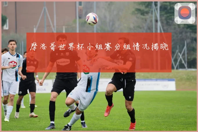 摩洛哥世界杯小组赛分组情况揭晓