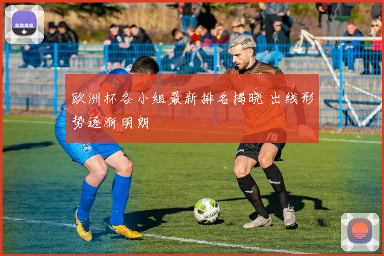 欧洲杯各小组最新排名揭晓 出线形势逐渐明朗